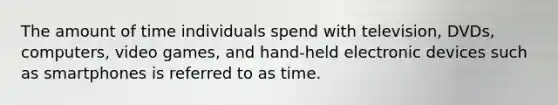 The amount of time individuals spend with television, DVDs, computers, video games, and hand-held electronic devices such as smartphones is referred to as time.