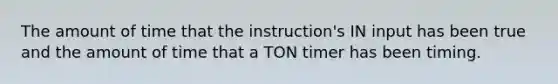 The amount of time that the instruction's IN input has been true and the amount of time that a TON timer has been timing.