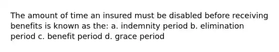 The amount of time an insured must be disabled before receiving benefits is known as the: a. indemnity period b. elimination period c. benefit period d. grace period