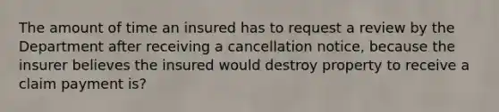 The amount of time an insured has to request a review by the Department after receiving a cancellation notice, because the insurer believes the insured would destroy property to receive a claim payment is?