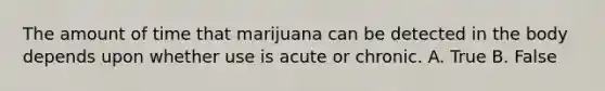 The amount of time that marijuana can be detected in the body depends upon whether use is acute or chronic. A. True B. False