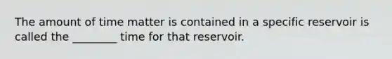 The amount of time matter is contained in a specific reservoir is called the ________ time for that reservoir.