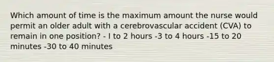 Which amount of time is the maximum amount the nurse would permit an older adult with a cerebrovascular accident (CVA) to remain in one position? - I to 2 hours -3 to 4 hours -15 to 20 minutes -30 to 40 minutes