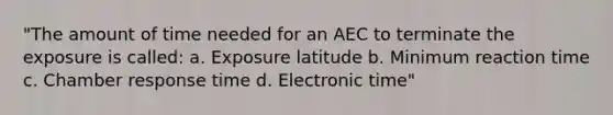 "The amount of time needed for an AEC to terminate the exposure is called: a. Exposure latitude b. Minimum reaction time c. Chamber response time d. Electronic time"