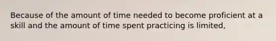 Because of the amount of time needed to become proficient at a skill and the amount of time spent practicing is limited,