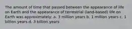 The amount of time that passed between the appearance of life on Earth and the appearance of terrestrial (land-based) life on Earth was approximately: a. 3 million years b. 1 million years c. 1 billion years d. 3 billion years