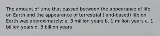 The amount of time that passed between the appearance of life on Earth and the appearance of terrestrial (land-based) life on Earth was approximately: a. 3 million years b. 1 million years c. 1 billion years d. 3 billion years