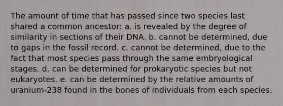 The amount of time that has passed since two species last shared a common ancestor: a. is revealed by the degree of similarity in sections of their DNA. b. cannot be determined, due to gaps in the fossil record. c. cannot be determined, due to the fact that most species pass through the same embryological stages. d. can be determined for prokaryotic species but not eukaryotes. e. can be determined by the relative amounts of uranium-238 found in the bones of individuals from each species.