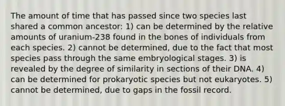 The amount of time that has passed since two species last shared a common ancestor: 1) can be determined by the relative amounts of uranium-238 found in the bones of individuals from each species. 2) cannot be determined, due to the fact that most species pass through the same embryological stages. 3) is revealed by the degree of similarity in sections of their DNA. 4) can be determined for prokaryotic species but not eukaryotes. 5) cannot be determined, due to gaps in the fossil record.