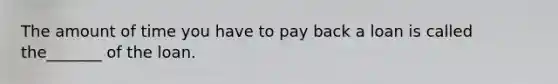 The amount of time you have to pay back a loan is called the_______ of the loan.