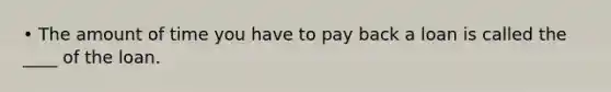 • The amount of time you have to pay back a loan is called the ____ of the loan.