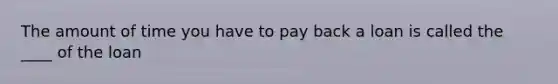 The amount of time you have to pay back a loan is called the ____ of the loan