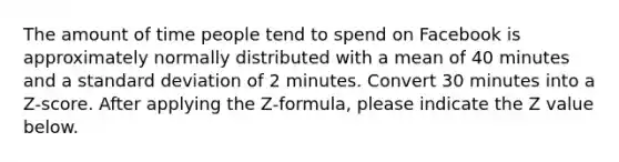 The amount of time people tend to spend on Facebook is approximately normally distributed with a mean of 40 minutes and a standard deviation of 2 minutes. Convert 30 minutes into a Z-score. After applying the Z-formula, please indicate the Z value below.