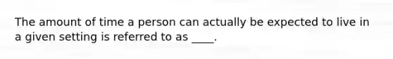 The amount of time a person can actually be expected to live in a given setting is referred to as ____.