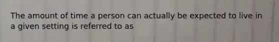 The amount of time a person can actually be expected to live in a given setting is referred to as