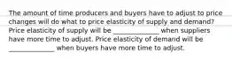 The amount of time producers and buyers have to adjust to price changes will do what to price elasticity of supply and demand? Price elasticity of supply will be ______________ when suppliers have more time to adjust. Price elasticity of demand will be ______________ when buyers have more time to adjust.