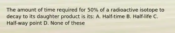 The amount of time required for 50% of a radioactive isotope to decay to its daughter product is its: A. Half-time B. Half-life C. Half-way point D. None of these