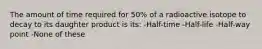 The amount of time required for 50% of a radioactive isotope to decay to its daughter product is its: -Half-time -Half-life -Half-way point -None of these