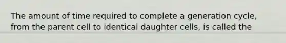 The amount of time required to complete a generation cycle, from the parent cell to identical daughter cells, is called the