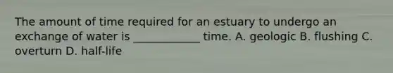 The amount of time required for an estuary to undergo an exchange of water is ____________ time. A. geologic B. flushing C. overturn D. half-life