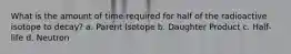 What is the amount of time required for half of the radioactive isotope to decay? a. Parent Isotope b. Daughter Product c. Half-life d. Neutron