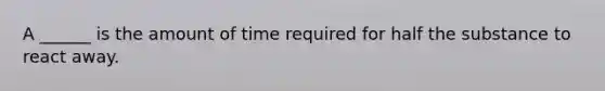 A ______ is the amount of time required for half the substance to react away.