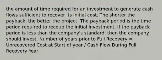 the amount of time required for an investment to generate cash flows sufficient to recover its initial cost. The shorter the payback, the better the project. The payback period is the time period required to recoup the initial investment. If the payback period is less than the company's standard, then the company should invest. Number of years prior to Full Recovery = Unrecovered Cost at Start of year / Cash Flow During Full Recovery Year