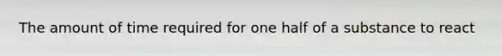 The amount of time required for one half of a substance to react