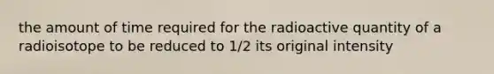 the amount of time required for the radioactive quantity of a radioisotope to be reduced to 1/2 its original intensity