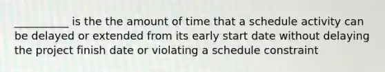 __________ is the the amount of time that a schedule activity can be delayed or extended from its early start date without delaying the project finish date or violating a schedule constraint