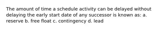 The amount of time a schedule activity can be delayed without delaying the early start date of any successor is known as: a. reserve b. free float c. contingency d. lead