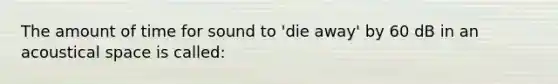 The amount of time for sound to 'die away' by 60 dB in an acoustical space is called:
