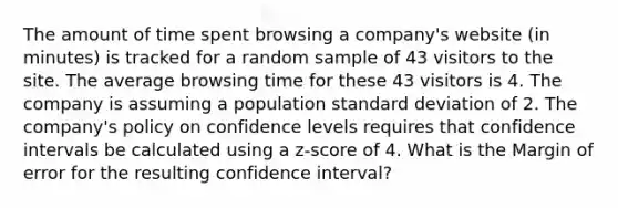 The amount of time spent browsing a company's website (in minutes) is tracked for a random sample of 43 visitors to the site. The average browsing time for these 43 visitors is 4. The company is assuming a population standard deviation of 2. The company's policy on confidence levels requires that confidence intervals be calculated using a z-score of 4. What is the Margin of error for the resulting confidence interval?