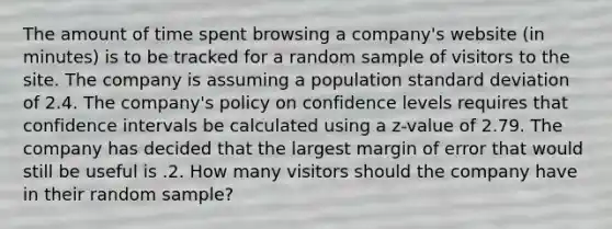 The amount of time spent browsing a company's website (in minutes) is to be tracked for a random sample of visitors to the site. The company is assuming a population standard deviation of 2.4. The company's policy on confidence levels requires that confidence intervals be calculated using a z-value of 2.79. The company has decided that the largest margin of error that would still be useful is .2. How many visitors should the company have in their random sample?