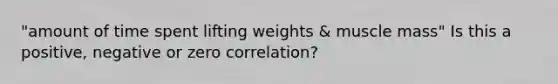 "amount of time spent lifting weights & muscle mass" Is this a positive, negative or zero correlation?