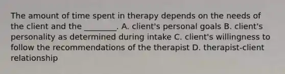 The amount of time spent in therapy depends on the needs of the client and the ________. A. client's personal goals B. client's personality as determined during intake C. client's willingness to follow the recommendations of the therapist D. therapist-client relationship