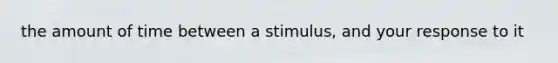 the amount of time between a stimulus, and your response to it