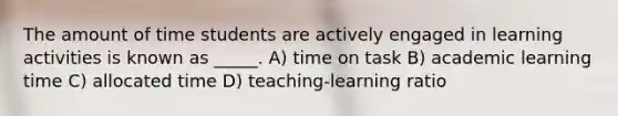 The amount of time students are actively engaged in learning activities is known as _____. A) time on task B) academic learning time C) allocated time D) teaching-learning ratio