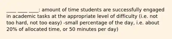 ____ ____ ____: amount of time students are successfully engaged in academic tasks at the appropriate level of difficulty (i.e. not too hard, not too easy) -small percentage of the day, i.e. about 20% of allocated time, or 50 minutes per day)