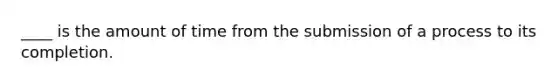 ____ is the amount of time from the submission of a process to its completion.