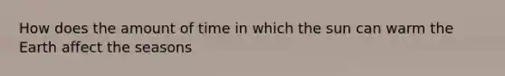 How does the amount of time in which the sun can warm the Earth affect the seasons