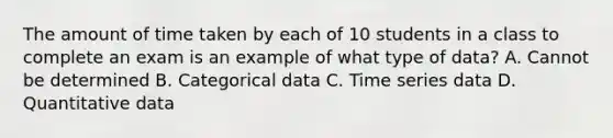 The amount of time taken by each of 10 students in a class to complete an exam is an example of what type of data? A. Cannot be determined B. Categorical data C. Time series data D. Quantitative data