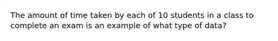 The amount of time taken by each of 10 students in a class to complete an exam is an example of what type of data?