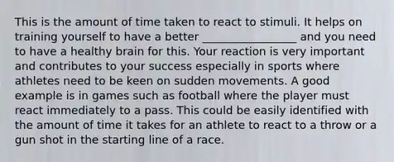 This is the amount of time taken to react to stimuli. It helps on training yourself to have a better _________________ and you need to have a healthy brain for this. Your reaction is very important and contributes to your success especially in sports where athletes need to be keen on sudden movements. A good example is in games such as football where the player must react immediately to a pass. This could be easily identified with the amount of time it takes for an athlete to react to a throw or a gun shot in the starting line of a race.