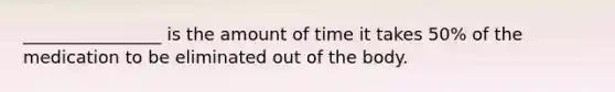 ________________ is the amount of time it takes 50% of the medication to be eliminated out of the body.