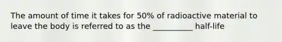 The amount of time it takes for 50% of radioactive material to leave the body is referred to as the __________ half-life