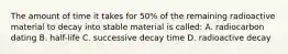 The amount of time it takes for 50% of the remaining radioactive material to decay into stable material is called: A. radiocarbon dating B. half-life C. successive decay time D. radioactive decay