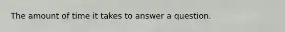 The amount of time it takes to answer a question.