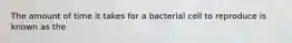 The amount of time it takes for a bacterial cell to reproduce is known as the