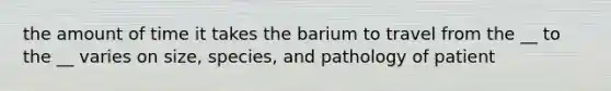 the amount of time it takes the barium to travel from the __ to the __ varies on size, species, and pathology of patient